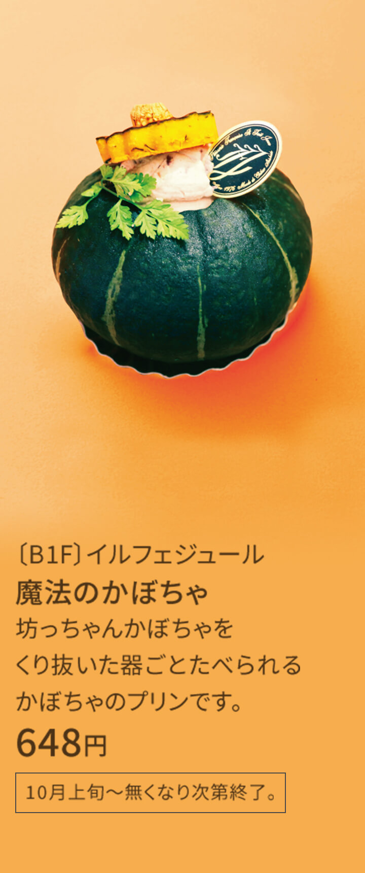 〔B1F〕イルフェジュール 魔法のかぼちゃ 坊っちゃんかぼちゃをくり抜いた器ごとたべられるかぼちゃのプリンです。 0,000円 10月上旬～無くなり次第終了。