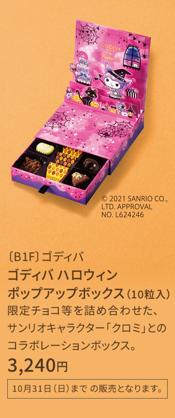 〔B1F〕ゴディバ ゴディバ ハロウィン ポップアップボックス（10粒入） 限定チョコ等を詰め合わせた、サンリオキャラクター「クロミ」とのコラボレーションボックス。 3,240円 ※なくなり次第終了 10月31日（日）まで の販売となります。