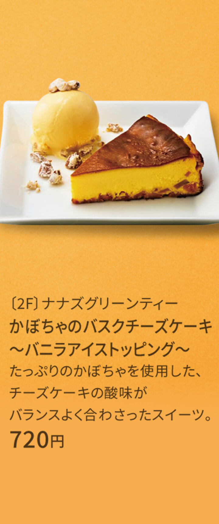 〔2F〕ナナズグリーンティー かぼちゃのバスクチーズケーキ ～バニラアイストッピング～ たっぷりのかぼちゃを使用した、チーズケーキの酸味がバランスよく合わさったスイーツ。 720円