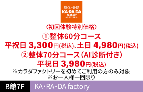 KA・RA・DA factory 〈初回体験特別価格〉 ①整体60分コース 平祝日 3,300円（税込）、土日 4,980円（税込） ②整体70分コース（AI診断付き） 平祝日 3,980円（税込） ※カラダファクトリーを初めてご利用の方のみ対象 ※お一人様一回限り