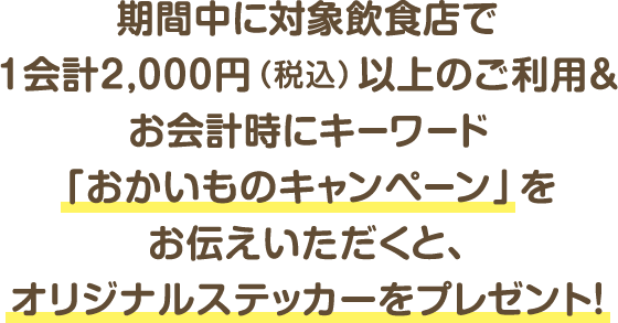 期間中に対象飲食店で1会計2,000円（税込）以上のご利用＆お会計時にキーワード「おかいものキャンペーン」をお伝えいただくと、オリジナルステッカーをプレゼント！