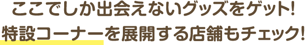 ここでしか出会えないグッズをゲット！特設コーナーを展開する店舗もチェック！