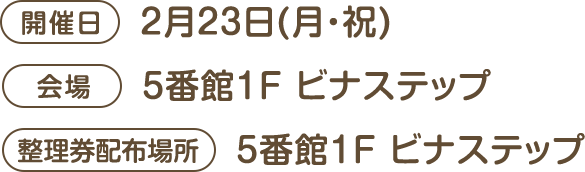 [開催日]2月23日(月・祝) [会場]5番館1F ビナステップ [整理券配布場所]5番館1F ビナステップ