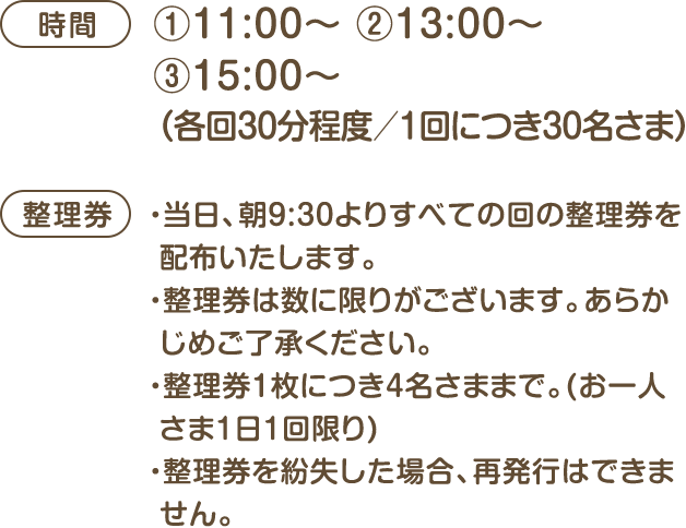[時間]①11:00～ ②13:00～ ③15:00～ (各回30分程度／1回につき30名さま) [整理券]・当日、朝9:30よりすべての回の整理券を配布いたします。・整理券は数に限りがございます。あらかじめご了承ください・整理券1枚につき4名さままで。(お一人さま1日1回限り)・整理券を紛失した場合、再発行はできません。